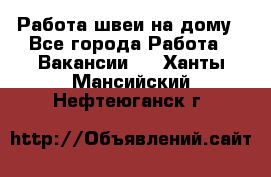 Работа швеи на дому - Все города Работа » Вакансии   . Ханты-Мансийский,Нефтеюганск г.